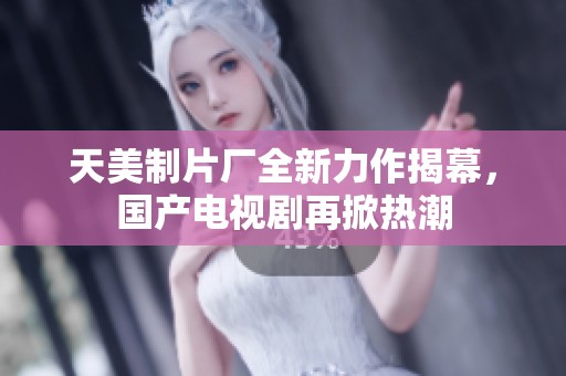 天美制片厂全新力作揭幕，国产电视剧再掀热潮
