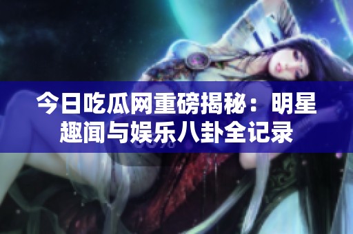 今日吃瓜网重磅揭秘：明星趣闻与娱乐八卦全记录
