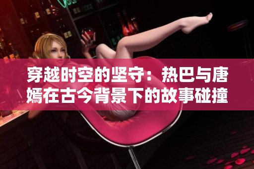 穿越时空的坚守：热巴与唐嫣在古今背景下的故事碰撞