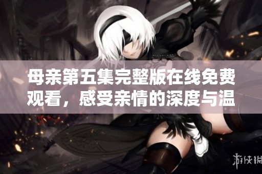母亲第五集完整版在线免费观看，感受亲情的深度与温暖