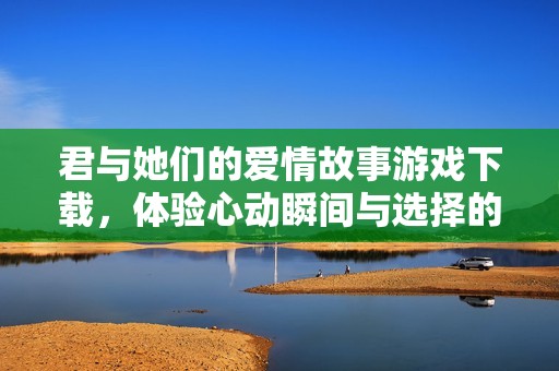 君与她们的爱情故事游戏下载，体验心动瞬间与选择的挑战