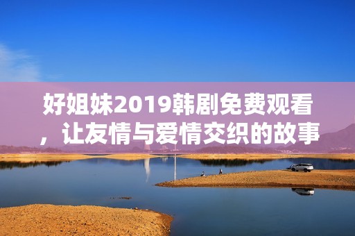 好姐妹2019韩剧免费观看，让友情与爱情交织的故事重温