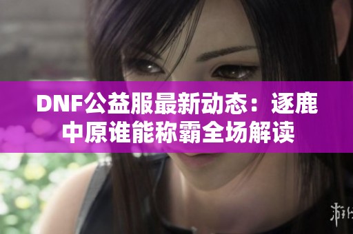DNF公益服最新动态：逐鹿中原谁能称霸全场解读
