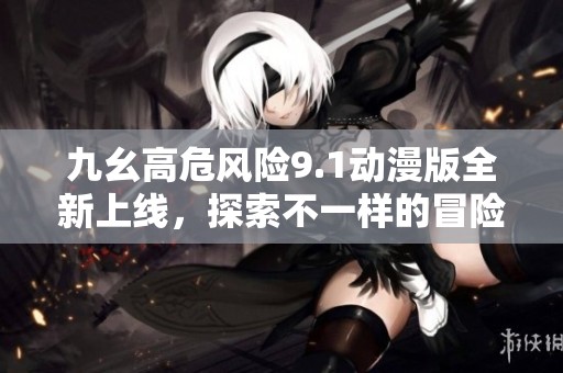 九幺高危风险9.1动漫版全新上线，探索不一样的冒险旅程