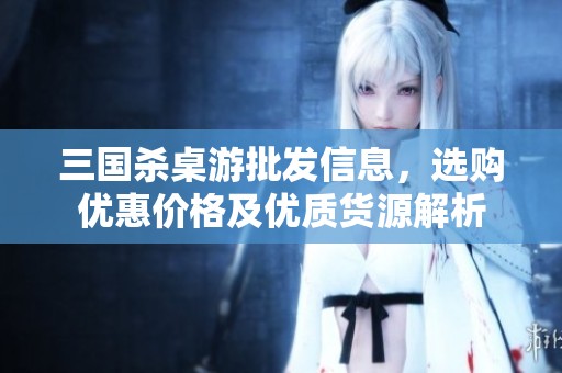 三国杀桌游批发信息，选购优惠价格及优质货源解析
