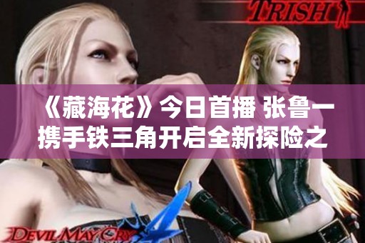 《藏海花》今日首播 张鲁一携手铁三角开启全新探险之旅