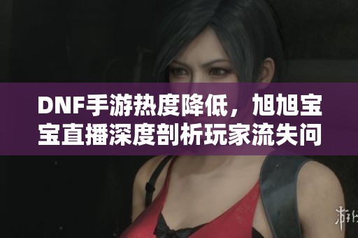DNF手游热度降低，旭旭宝宝直播深度剖析玩家流失问题