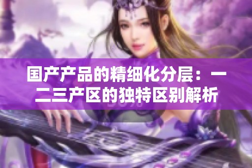 国产产品的精细化分层：一二三产区的独特区别解析
