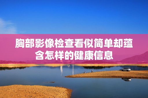 胸部影像检查看似简单却蕴含怎样的健康信息