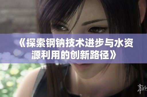 《探索钢钠技术进步与水资源利用的创新路径》