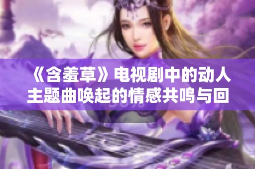 《含羞草》电视剧中的动人主题曲唤起的情感共鸣与回忆