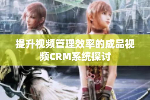 提升视频管理效率的成品视频CRM系统探讨
