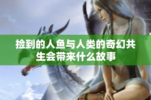 捡到的人鱼与人类的奇幻共生会带来什么故事