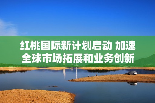 红桃国际新计划启动 加速全球市场拓展和业务创新