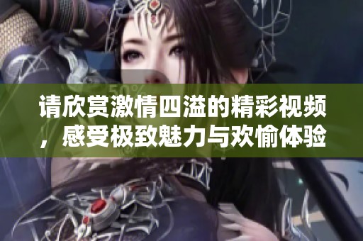 请欣赏激情四溢的精彩视频，感受极致魅力与欢愉体验