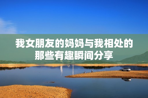 我女朋友的妈妈与我相处的那些有趣瞬间分享