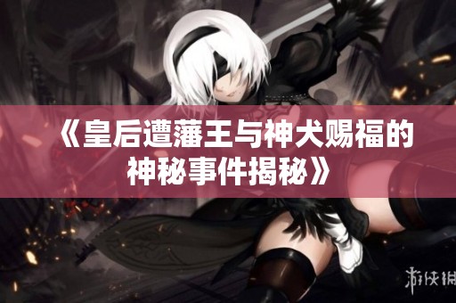 《皇后遭藩王与神犬赐福的神秘事件揭秘》