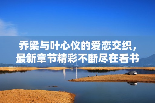乔梁与叶心仪的爱恋交织，最新章节精彩不断尽在看书阁
