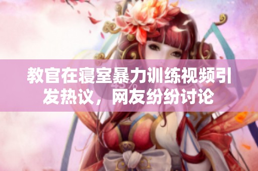 教官在寝室暴力训练视频引发热议，网友纷纷讨论