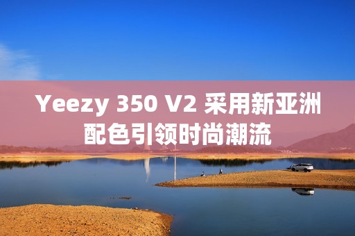 Yeezy 350 V2 采用新亚洲配色引领时尚潮流