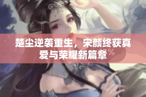 楚尘逆袭重生，宋颜终获真爱与荣耀新篇章