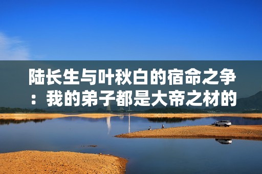 陆长生与叶秋白的宿命之争：我的弟子都是大帝之材的结局探秘