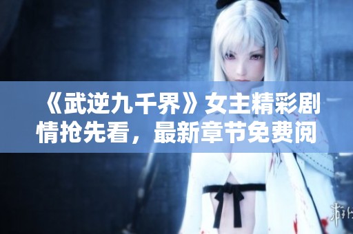 《武逆九千界》女主精彩剧情抢先看，最新章节免费阅读！