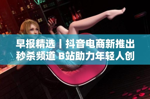早报精选丨抖音电商新推出秒杀频道 B站助力年轻人创作新风潮