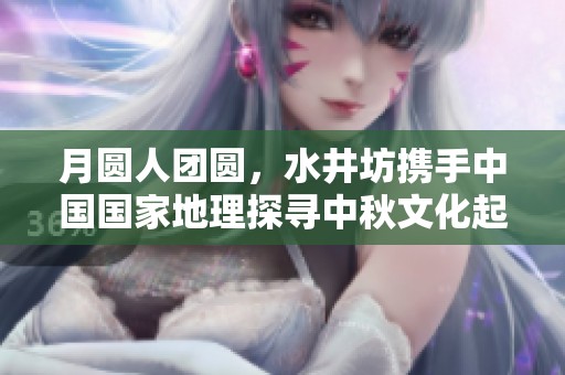 月圆人团圆，水井坊携手中国国家地理探寻中秋文化起源