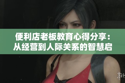 便利店老板教育心得分享：从经营到人际关系的智慧启迪