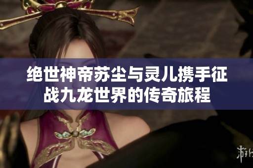 绝世神帝苏尘与灵儿携手征战九龙世界的传奇旅程
