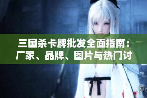三国杀卡牌批发全面指南：厂家、品牌、图片与热门讨论汇总