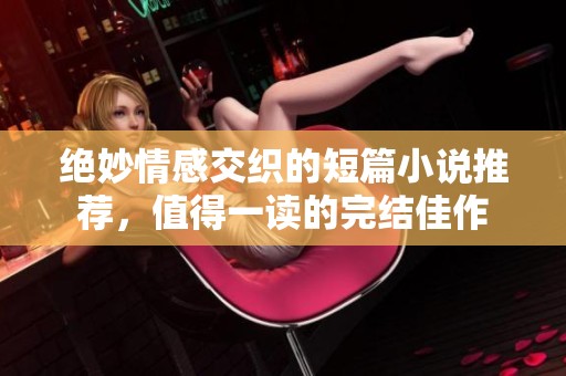 绝妙情感交织的短篇小说推荐，值得一读的完结佳作