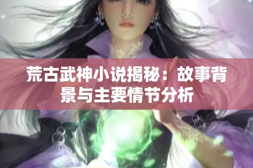 荒古武神小说揭秘：故事背景与主要情节分析
