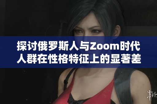 探讨俄罗斯人与Zoom时代人群在性格特征上的显著差异