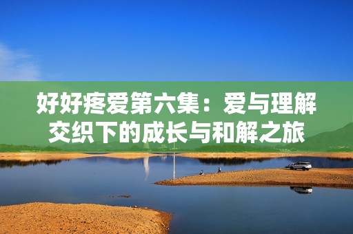 好好疼爱第六集：爱与理解交织下的成长与和解之旅
