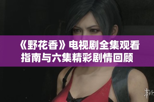《野花香》电视剧全集观看指南与六集精彩剧情回顾