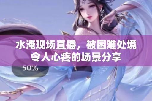 水淹现场直播，被困难处境令人心疼的场景分享