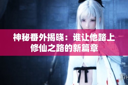 神秘番外揭晓：谁让他踏上修仙之路的新篇章