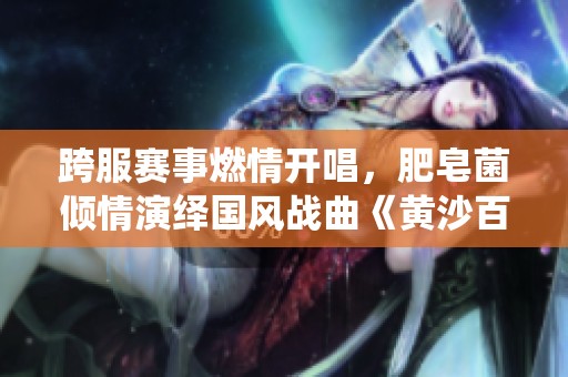 跨服赛事燃情开唱，肥皂菌倾情演绎国风战曲《黄沙百战》