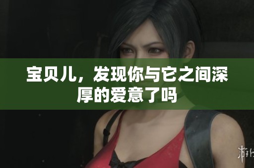 宝贝儿，发现你与它之间深厚的爱意了吗