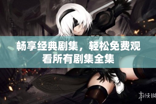 畅享经典剧集，轻松免费观看所有剧集全集