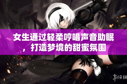 女生通过轻柔哼唱声音助眠，打造梦境的甜蜜氛围