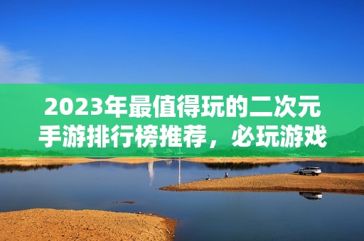 2023年最值得玩的二次元手游排行榜推荐，必玩游戏推荐