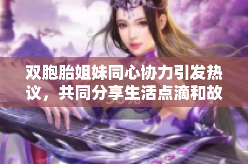 双胞胎姐妹同心协力引发热议，共同分享生活点滴和故事