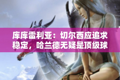 库库雷利亚：切尔西应追求稳定，哈兰德无疑是顶级球星