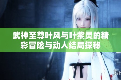 武神至尊叶风与叶紫灵的精彩冒险与动人结局探秘