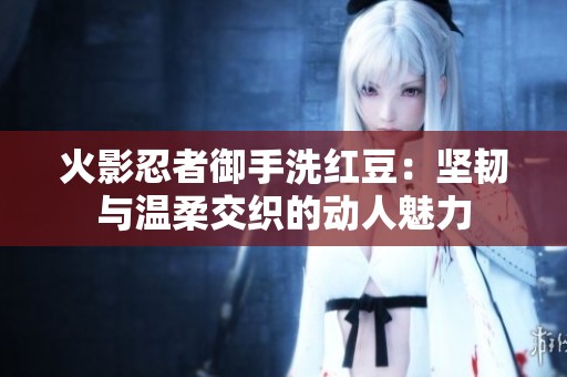 火影忍者御手洗红豆：坚韧与温柔交织的动人魅力