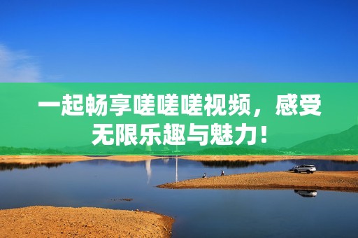 一起畅享嗟嗟嗟视频，感受无限乐趣与魅力！