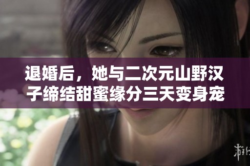 退婚后，她与二次元山野汉子缔结甜蜜缘分三天变身宠爱宝贝